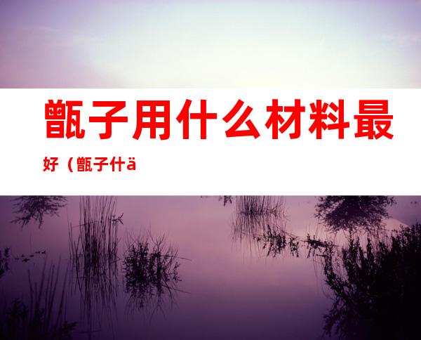 甑子用什么材料最好（甑子什么意思）