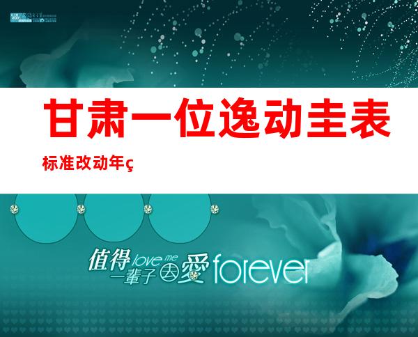 甘肃一位逸动圭表标准 改动 年纪 被选 副镇少被撤职 