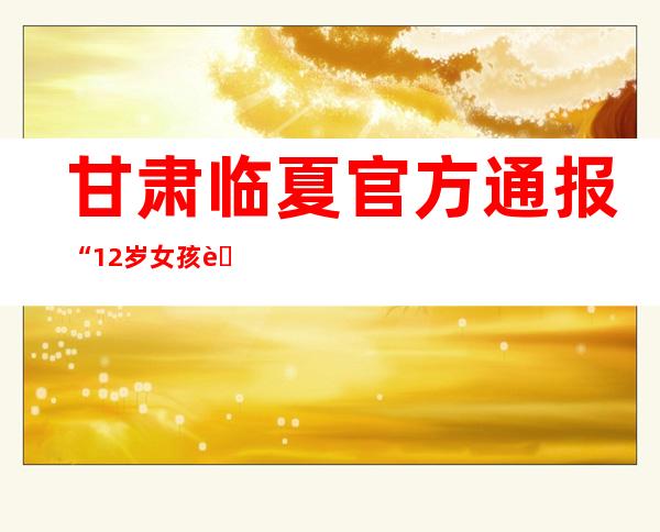 甘肃临夏官方通报“12岁女孩自述被3人强奸”案件进展