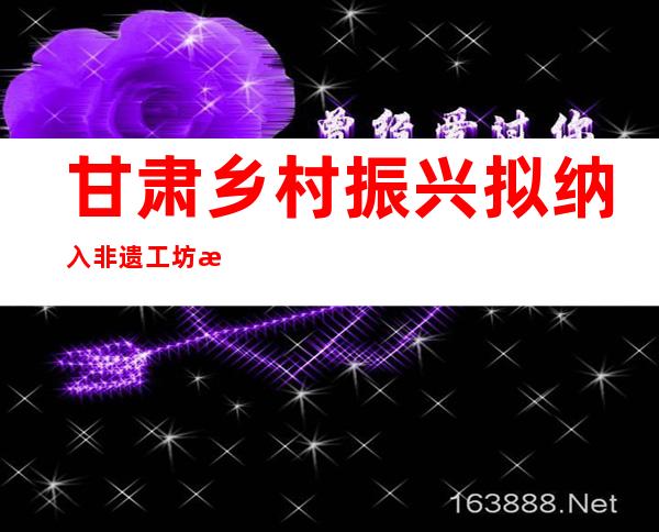 甘肃乡村振兴拟纳入非遗工坊 拓就业渠道育新型职业农民