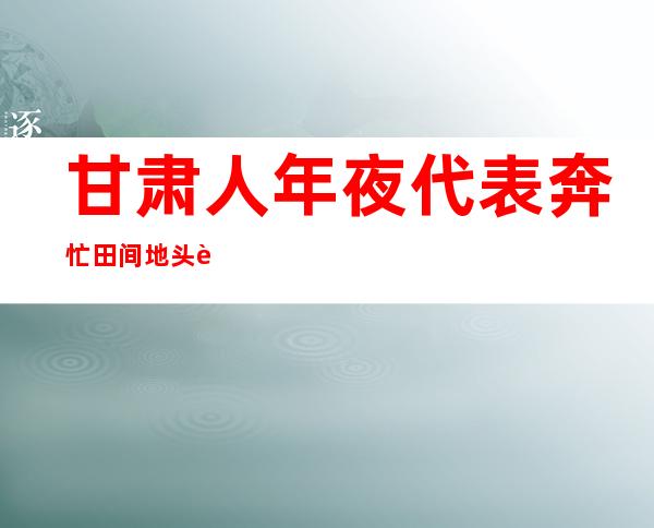 甘肃人年夜代表奔忙田间地头谛听平易近意：建言献策下层工业成长