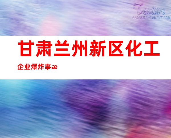 甘肃兰州新区化工企业爆炸事故 已致8人受伤6人失联