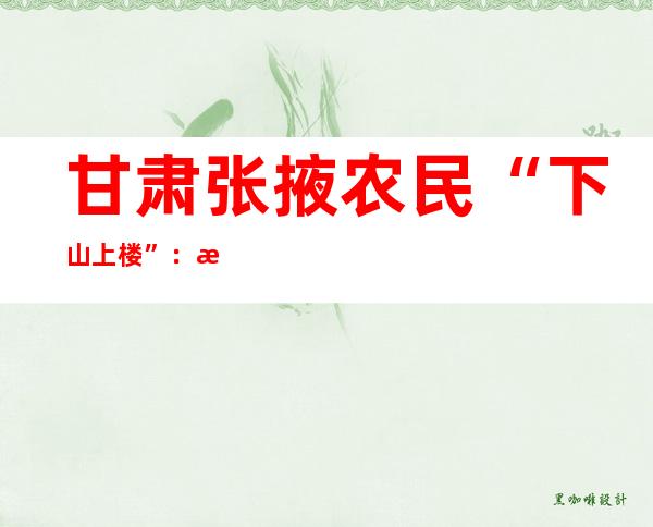 甘肃张掖农民“下山上楼”：新型城镇化“搬迁更宜民”