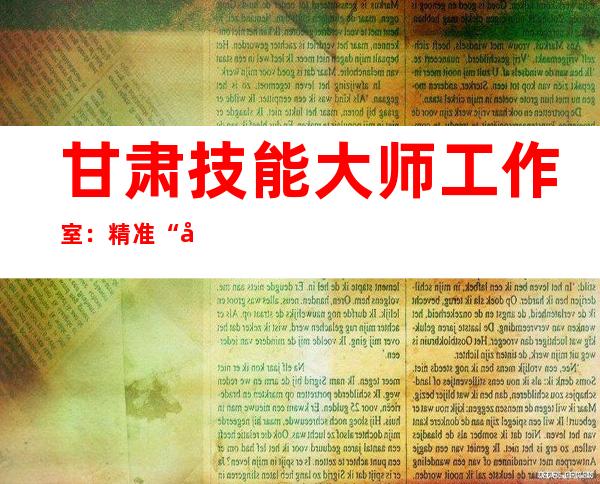 甘肃技能大师工作室：精准“听诊”辨异响，提早预判除“病灶”