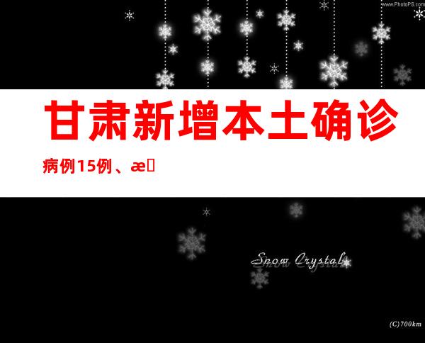 甘肃新增本土确诊病例15例、无症状熏染者221例