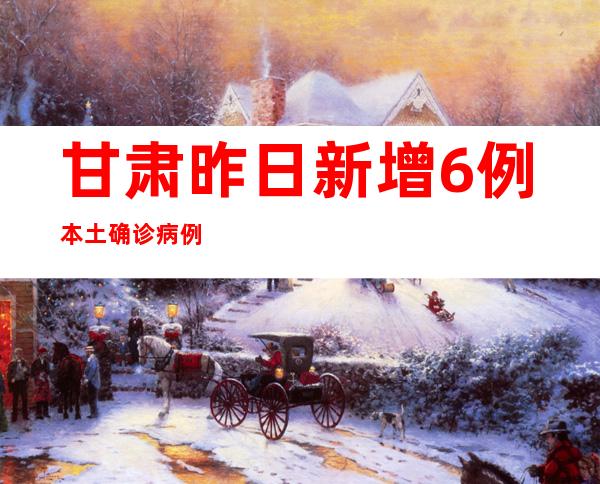 甘肃昨日新增6例本土确诊病例以及60例本土无症状熏染者