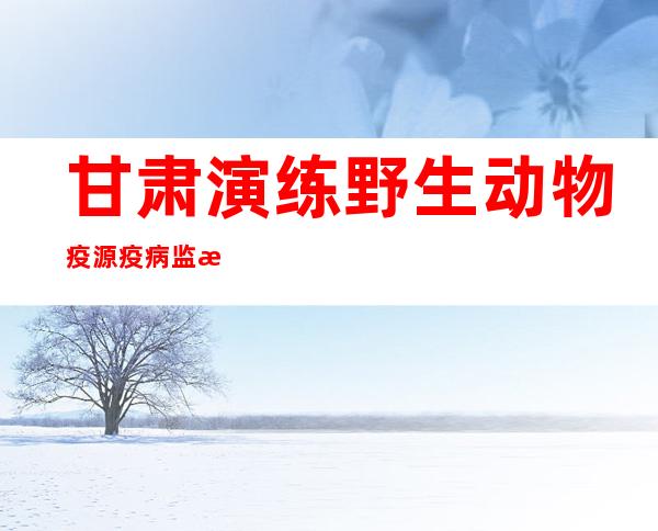 甘肃演练野生动物疫源疫病监测防控 全程检验基层应急处置能力