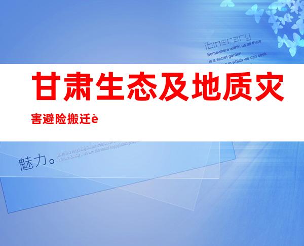 甘肃生态及地质灾害避险搬迁解农房屋“年年修年年毁”之难