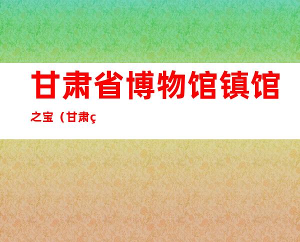 甘肃省博物馆镇馆之宝（甘肃省博物馆官方网站）