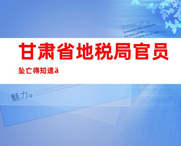 甘肃省地税局官员坠亡 得知遗书内容让人疑惑不解