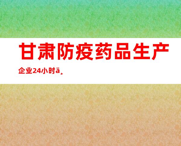 甘肃防疫药品生产企业24小时不停产 保障群众用药需求