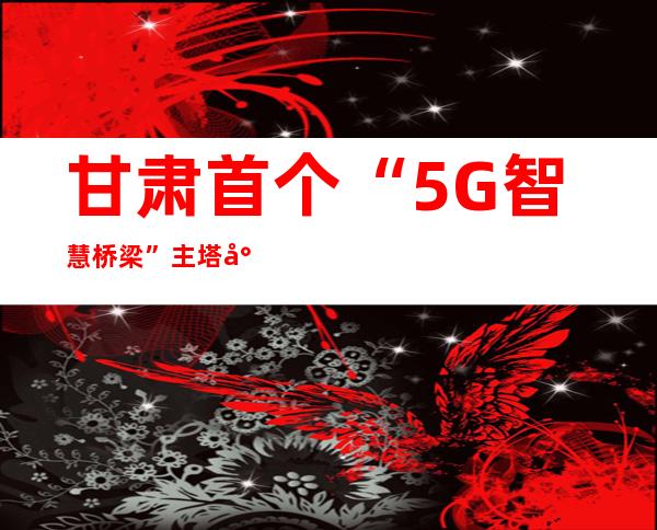 甘肃首个“5G智慧桥梁”主塔封顶：融合“丝绸之路”文化特征