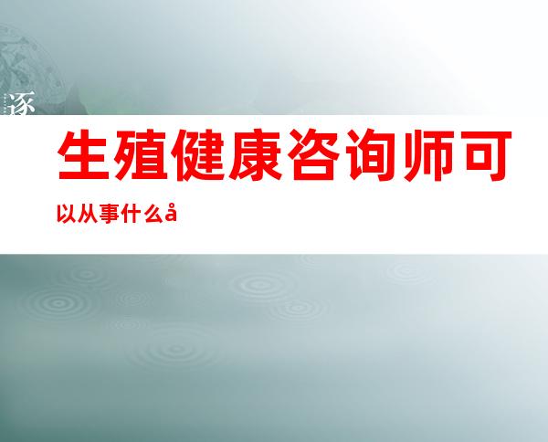 生殖健康咨询师可以从事什么工作（生殖健康咨询师的证书有用吗）