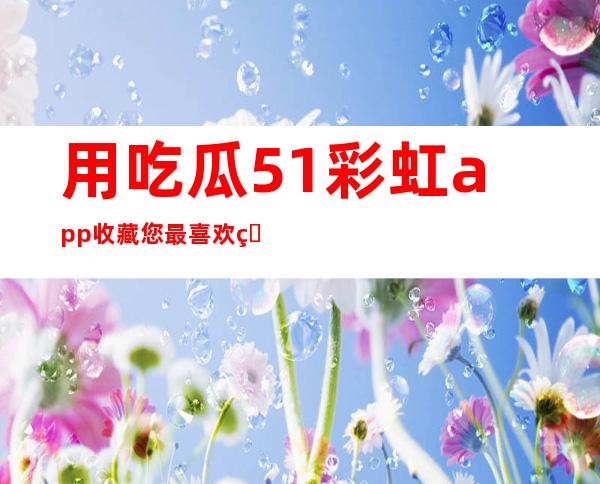 用吃瓜51彩虹app收藏您最喜欢的网页链接