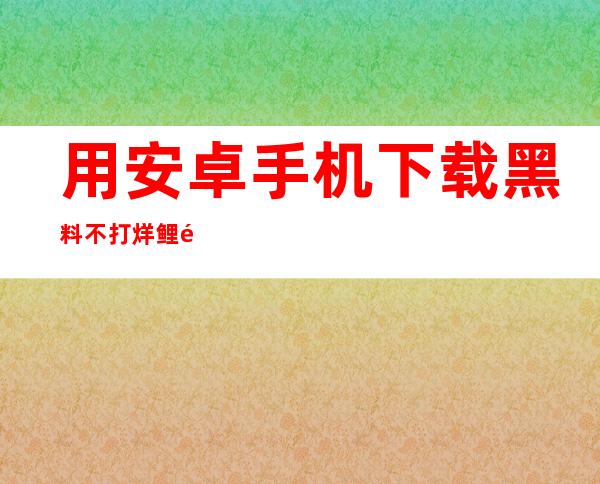 用安卓手机下载黑料不打烊鲤鱼门视频在线观看app，看最新视频