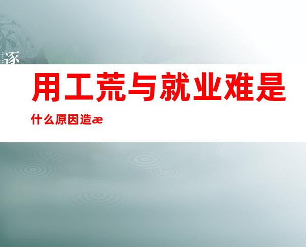 用工荒与就业难是什么原因造成的？用工荒与就业难的厉害远超我们的意料