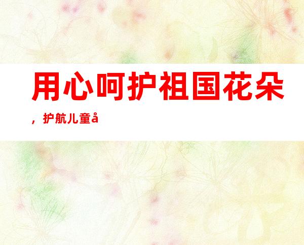 用心呵护祖国花朵，护航儿童健康成长