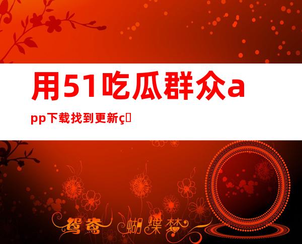 用51吃瓜群众app下载找到更新的传送门，从今开始获取最新信息