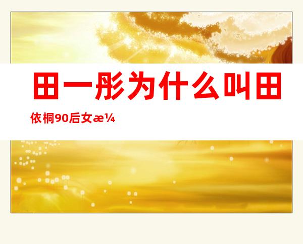 田一彤为什么叫田依桐 90后女演员田依桐个人资料简介微博近照