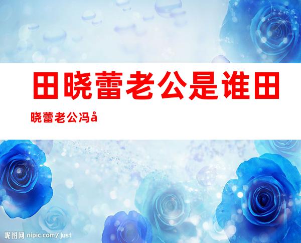 田晓蕾老公是谁田晓蕾老公冯国亮个人资料及近况和图片 _田晓蕾老公是谁