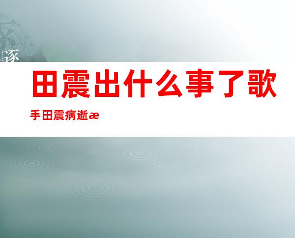 田震出什么事了 歌手田震病逝是真的吗