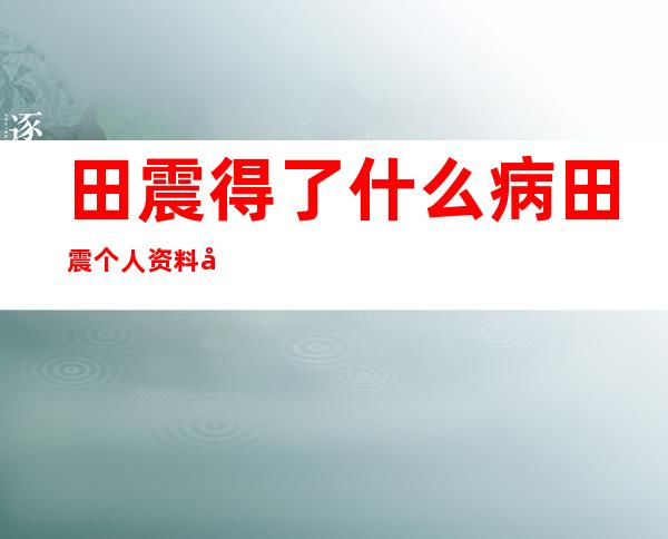 田震得了什么病田震个人资料及近况和图片 _田震得了什么病