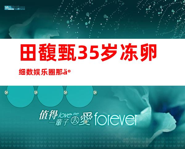 田馥甄35岁冻卵 细数娱乐圈那些“冷冻”明星
