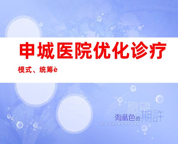 申城医院优化诊疗模式、统筹资源 全力为生命“亮灯”