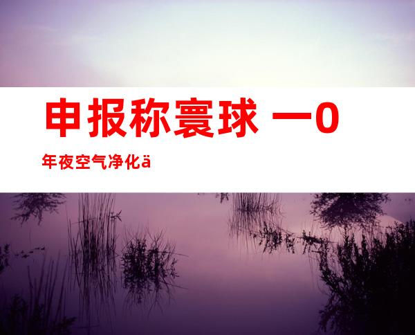 申报 称寰球 一0年夜 空气净化乡市 七个正在外国