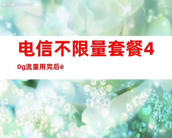 电信不限量套餐40g流量用完后限速多少（电信流量套餐哪个划算）