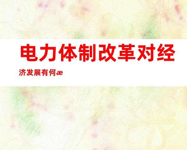 电力体制改革对经济发展有何意义，为什么说电力改革是优化资源配置？