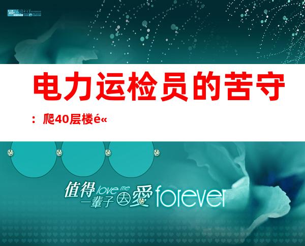 电力运检员的苦守：爬40层楼高违20斤东西 用汗水换平安