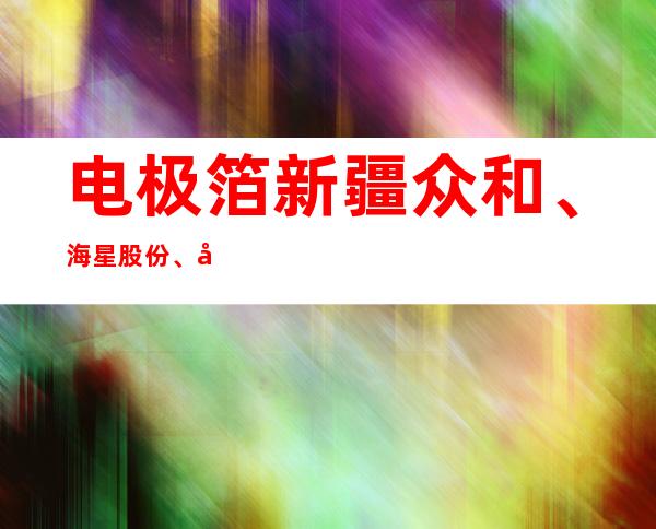 电极箔新疆众和、海星股份、华峰股份兴通股份嘉友国际锦州港