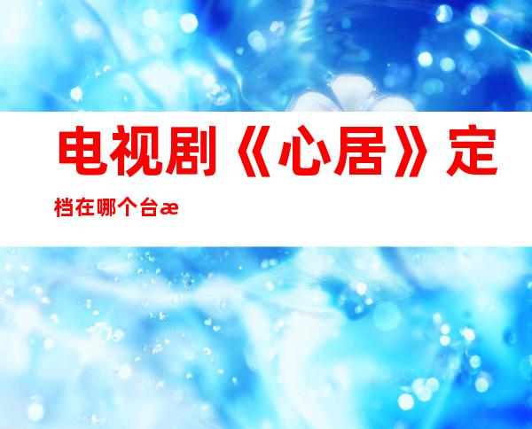 电视剧《心居》定档在哪个台播出 童瑶和海清首演姑嫂