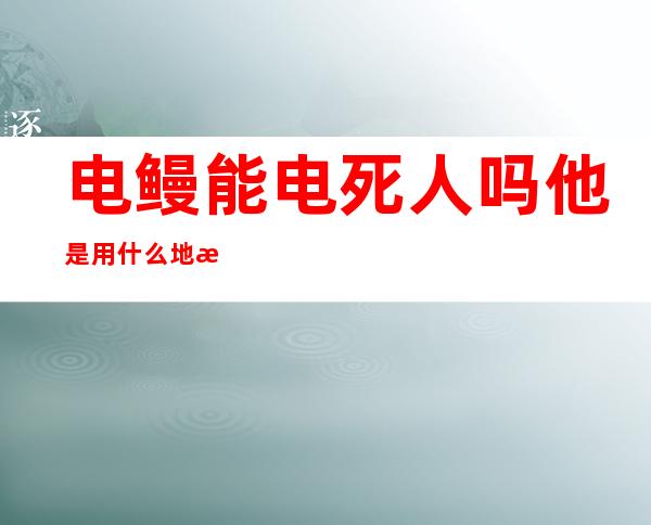 电鳗能电死人吗?他是用什么地方发出来的电呀（电鳗能电死人吗中国 哪里有电鳗）