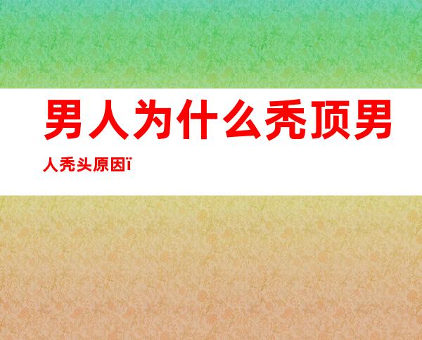 男人为什么秃顶男人秃头原因（秃顶了有什么办法补救男性）