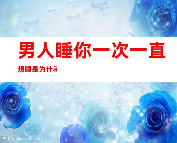 男人睡你一次一直想睡是为什么 12个男人只想睡你的征兆