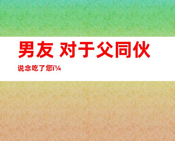 男友 对于父同伙 说念吃了您：甚么意义父熟该怎么办