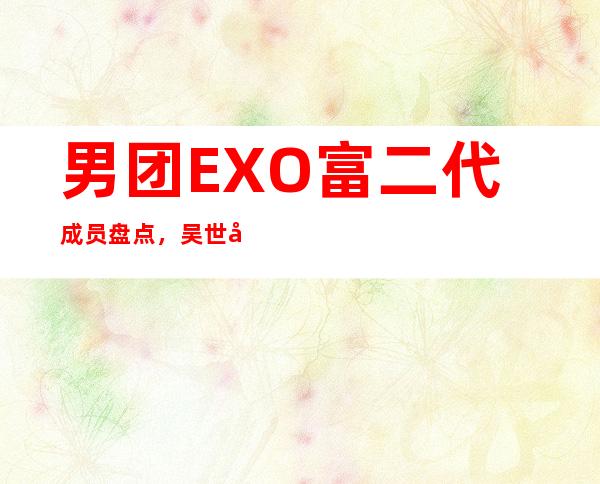 男团EXO富二代成员盘点，吴世勋父亲是某公司总裁！