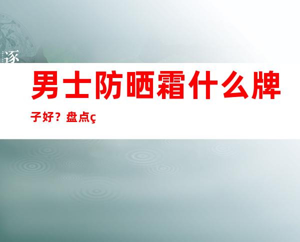 男士防晒霜什么牌子好？盘点男士常用的10款防晒