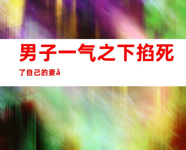 男子一气之下掐死了自己的妻子（男子因为一条项链掐死自己妻子）