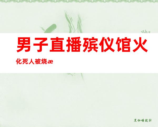 男子直播殡仪馆火化 死人被烧毁过程很让人惊悚