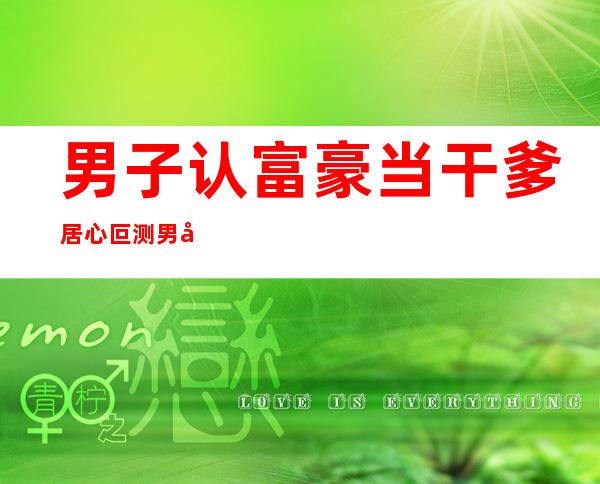 男子认富豪当干爹 居心叵测男子计谋榨干老人令人唏嘘