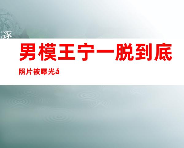 男模王宁一脱到底照片被曝光如何成为一名合格的模特_男模王宁一脱到底照片