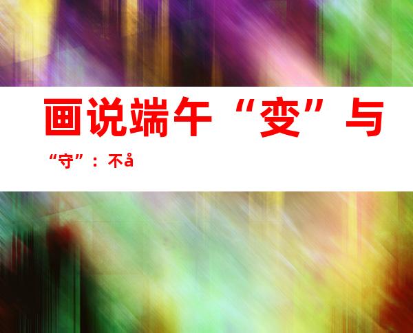 画说端午“变”与“守”：不忘本来才能走向未来