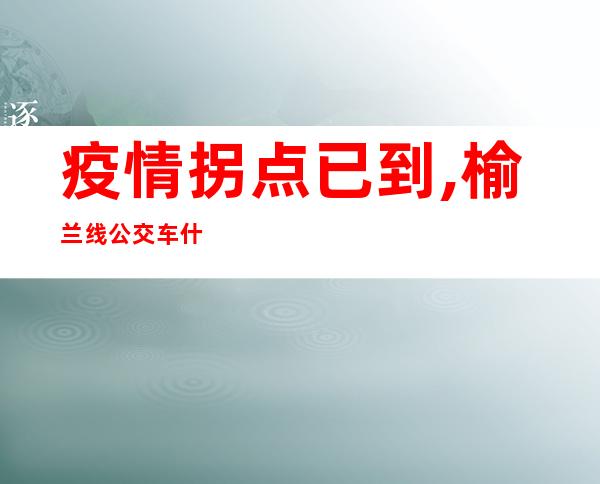 疫情拐点已到,榆兰线公交车什么时候开通?（疫情拐点已到了还要多久解封）