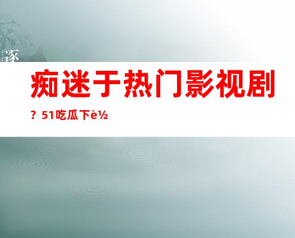 痴迷于热门影视剧？51吃瓜下载app安装苹果在线观看最新大片