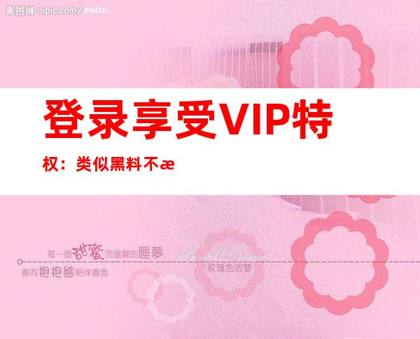 登录享受VIP特权：类似黑料不打烊 4的免费安卓版