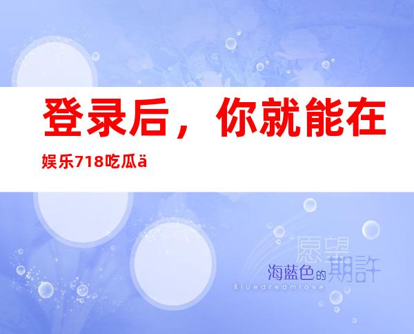 登录后，你就能在娱乐718吃瓜你我她去哪了的网页上畅享无限乐趣