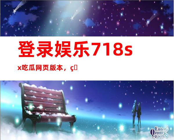 登录娱乐718.sx吃瓜网页版本，留言互动，和同好交流看电影的感悟